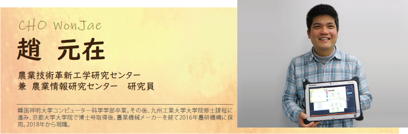 趙 元在 農業技術革新工学研究センター 兼 農業情報研究センター 研究員 韓国祥明大学コンピューター科学学部卒業。その後、九州工業大学大学院修士課程に進み、京都大学大学院で博士号取得後、農業機械メーカーを経て2016年農研機構に採用。2018年から現職。