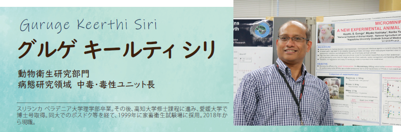 グルゲ キールティ シリ 動物衛生研究部門 病態研究領域 中毒・毒性ユニット長 スリランカ ペラデニア大学理学部卒業。その後、高知大学修士課程に進み、愛媛大学で博士号取得。同大でのポスドク等を経て、1999年に家畜衛生試験場に採用。2018年から現職。