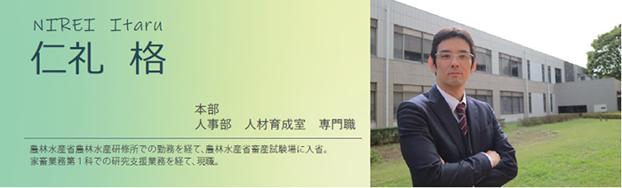 仁礼 格 本部 人事部 人材育成室 専門職 農林水産省農林水産研修所での勤務を経て、農林水産省畜産試験場に入省。家畜業務第1科での研究支援業務を経て、現職。