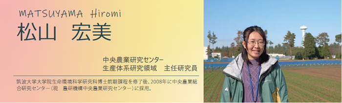 松山 宏美 中央農業研究センター 生産体系研究領域 主任研究員 筑波大学大学院生命環境科学研究科博士前期課程を修了後、2008年に中央農業総合研究センター(現 農研機構中央農業研究センター)に採用。