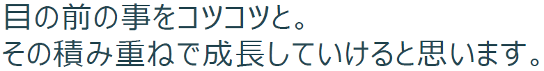 目の前の事をコツコツと。その積み重ねで成⻑していけると思います。