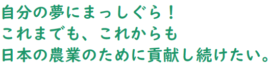 自分の夢にまっしぐら!これまでも、これからも
日本の農業のために貢献し続けたい。