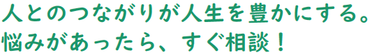 人とのつながりが人生を豊かにする。悩みがあったら、すぐ相談!