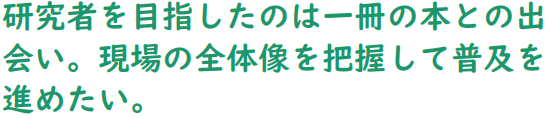 研究者を目指したのは一冊の本との出会い。現場の全体像を把握して普及を進めたい。