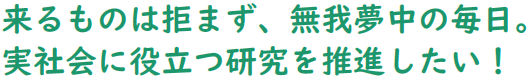 来るものは拒まず、無我夢中の毎日。実社会に役立つ研究を推進したい!