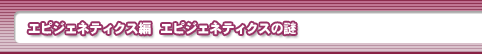 エピジェネティクス編　エピジェネティクスの謎