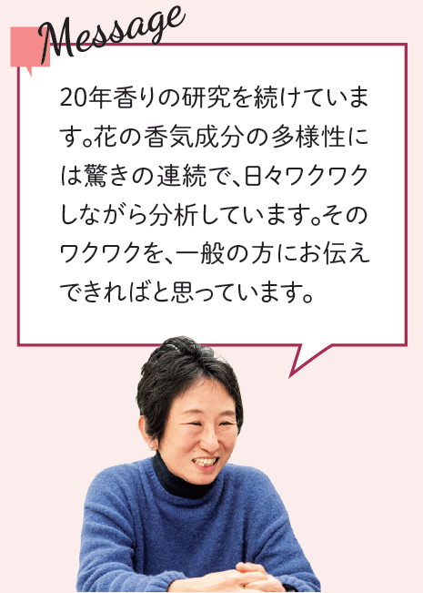 メッセージ:20年香りの研究を続けています。花の香気成分の多様性には驚きの連続で、日々ワクワクしながら分析しています。そのワクワクを、一般の方にお伝えできればと思っています。